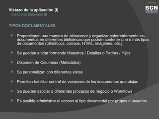 Vistazo de la aplicación (I) Conceptos Generales (I) Proporcionan una manera de almacenar y organizar coherentemente los documentos en diferentes bibliotecas que podrán contener uno o más tipos de documentos (ofimáticos, correos, HTML, imágenes, etc.). Se pueden anidar formando Maestros / Detalles o Padres / Hijos Disponen de Columnas (Metadatos) Se personalizan con diferentes vistas Permiten habilitar control de versiones de los documentos que alojan Se pueden asociar a diferentes procesos de negocio o Workflows Es posible administrar el acceso al tipo documental por grupos o usuarios. TIPOS DOCUMENTALES 