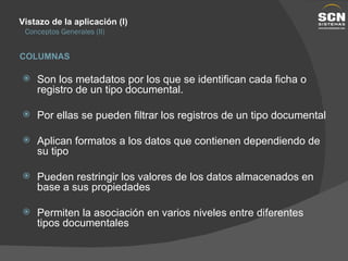 Vistazo de la aplicación (I) Conceptos Generales (II) Son los metadatos por los que se identifican cada ficha o registro de un tipo documental. Por ellas se pueden filtrar los registros de un tipo documental Aplican formatos a los datos que contienen dependiendo de su tipo Pueden restringir los valores de los datos almacenados en base a sus propiedades Permiten la asociación en varios niveles entre diferentes tipos documentales COLUMNAS 