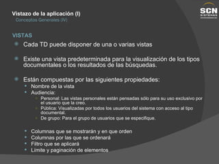 Vistazo de la aplicación (I) Conceptos Generales (IV) Cada TD puede disponer de una o varias vistas Existe una vista predeterminada para la visualización de los tipos documentales o los resultados de las búsquedas. Están compuestas por las siguientes propiedades: Nombre de la vista Audiencia: Personal: Las vistas personales están pensadas sólo para su uso exclusivo por el usuario que la creo. Pública: Visualizadas por todos los usuarios del sistema con acceso al tipo documental. De grupo: Para el grupo de usuarios que se especifique. Columnas que se mostrarán y en que orden Columnas por las que se ordenará Filtro que se aplicará Límite y paginación de elementos VISTAS 
