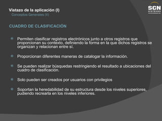 Vistazo de la aplicación (I) Conceptos Generales (V) Permiten clasificar registros electrónicos junto a otros registros que proporcionan su contexto, definiendo la forma en la que dichos registros se organizan y relacionan entre sí. Proporcionan diferentes maneras de catalogar la información. Se pueden realizar búsquedas restringiendo el resultado a ubicaciones del cuadro de clasificación. Solo pueden ser creados por usuarios con privilegios Soportan la heredabilidad de su estructura desde los niveles superiores, pudiendo recrearla en los niveles inferiores. CUADRO DE CLASIFICACIÓN 