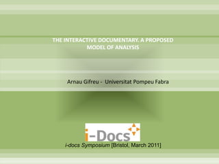 THE INTERACTIVE DOCUMENTARY. A PROPOSED
           MODEL OF ANALYSIS




    Arnau Gifreu - Universitat Pompeu Fabra




    i-docs Symposium [Bristol, March 2011]
 