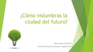 ¿Cómo vislumbras la
ciudad del futuro?
Marina Pascual Uriarte,
Presentación para admisión IE (agosto 2014)
 