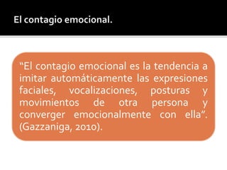 “El contagio emocional es la tendencia a
imitar automáticamente las expresiones
faciales, vocalizaciones, posturas y
movimientos de otra persona y
converger emocionalmente con ella”.
(Gazzaniga, 2010).
 