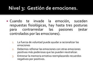  Cuando te invade la emoción, suceden
respuestas fisiológicas, hay hasta tres posturas
para contrarrestar las pasiones (estar
controlados por las emociones).
1. La fuerza de voluntad puede ayudar a racionalizar las
emociones
2. Debemos refrenar las emociones con otras emociones
positivas más poderosas que las pueden neutralizar.
3. Entrenar la memoria emotiva reemplazando recuerdos
negativos por positivos.
 