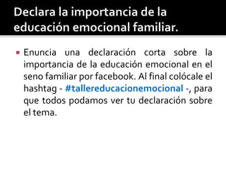  Enuncia una declaración corta sobre la
importancia de la educación emocional en el
seno familiar por facebook. Al final colócale el
hashtag - #tallereducacionemocional -, para
que todos podamos ver tu declaración sobre
el tema.
 