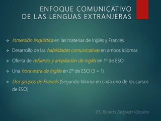  Inmersión lingüística en las materias de Inglés y Francés
 Desarrollo de las habilidades comunicativas en ambos idiomas
 Oferta de refuerzo y ampliación de inglés en 1º de ESO
 Una hora extra de Inglés en 2º de ESO (3 + 1)
 Dos grupos de Francés (Segundo Idioma en cada uno de los cursos
de ESO)
ENFOQUE COMUNICATIVO
DE L AS LENGUAS EXTRANJERAS
 