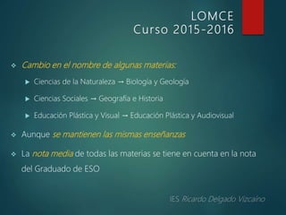  Cambio en el nombre de algunas materias:
 Ciencias de la Naturaleza → Biología y Geología
 Ciencias Sociales → Geografía e Historia
 Educación Plástica y Visual → Educación Plástica y Audiovisual
 Aunque se mantienen las mismas enseñanzas
 La nota media de todas las materias se tiene en cuenta en la nota
del Graduado de ESO
LOMCE
Curso 2015-2016
 