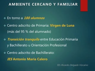  En torno a 180 alumnos
 Centro adscrito de Primaria: Virgen de Luna
(más del 95 % del alumnado)
 Transición tranquila entre Educación Primaria
y Bachillerato u Orientación Profesional
 Centro adscrito de Bachillerato:
IES Antonio María Calero
AMBIENTE CERCANO Y FAMILIAR
 