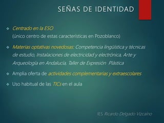  Centrado en la ESO
(único centro de estas características en Pozoblanco)
 Materias optativas novedosas: Competencia lingüística y técnicas
de estudio, Instalaciones de electricidad y electrónica, Arte y
Arqueología en Andalucía, Taller de Expresión Plástica
 Amplia oferta de actividades complementarias y extraescolares
 Uso habitual de las TICs en el aula
SEÑAS DE IDENTIDAD
 