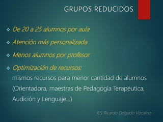  De 20 a 25 alumnos por aula
 Atención más personalizada
 Menos alumnos por profesor
 Optimización de recursos:
mismos recursos para menor cantidad de alumnos
(Orientadora, maestras de Pedagogía Terapéutica,
Audición y Lenguaje…)
GRUPOS REDUCIDOS
 