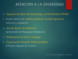  Programa de Mejora del Aprendizaje y del Rendimiento (PMAR)
 Amplio abanico de materias optativas y de libre disposición
(refuerzo y ampliación)
 Aula de Apoyo a la Integración
(profesorado de Pedagogía Terapéutica)
 Profesional de Audición y Lenguaje
 Programa de Formación Profesional Básica
(FPB para mayores de 15 años)
ATENCIÓN A L A DIVERSIDAD
 