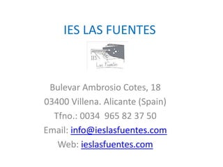 IES LAS FUENTES
Bulevar Ambrosio Cotes, 18
03400 Villena. Alicante (Spain)
Tfno.: 0034 965 82 37 50
Email: info@ieslasfuentes.com
Web: ieslasfuentes.com
 