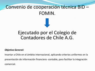 Convenio de cooperación técnica BID – FOMIN.Ejecutado por el Colegio de Contadores de Chile A.G.Objetivo General: Insertar a Chile en el ámbito internacional, aplicando criterios uniformes en la presentación de información financiero -contable, para facilitar la integración comercial.