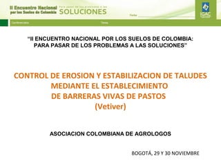 “II ENCUENTRO NACIONAL POR LOS SUELOS DE COLOMBIA:
      PARA PASAR DE LOS PROBLEMAS A LAS SOLUCIONES”




CONTROL DE EROSION Y ESTABILIZACION DE TALUDES
        MEDIANTE EL ESTABLECIMIENTO
        DE BARRERAS VIVAS DE PASTOS
                  (Vetiver)


         ASOCIACION COLOMBIANA DE AGROLOGOS


                                  BOGOTÁ, 29 Y 30 NOVIEMBRE
 