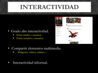 INTERACTIVIDAD 
• Grado alto interactividad. 
 Entre medio y usuarios. 
 Entre usuarios y usuarios. 
• Compartir elementos multimedia. 
 Imágenes, vídeos, enlaces… 
• Interactividad informal. 
 