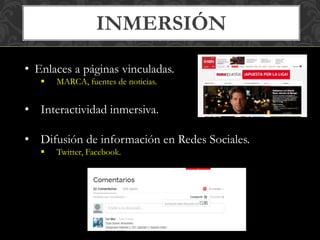 INMERSIÓN 
• Enlaces a páginas vinculadas. 
 MARCA, fuentes de noticias. 
• Interactividad inmersiva. 
• Difusión de información en Redes Sociales. 
 Twitter, Facebook. 
 