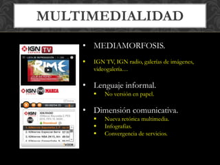 MULTIMEDIALIDAD 
• MEDIAMORFOSIS. 
 IGN TV, IGN radio, galerías de imágenes, 
videogalería… 
• Lenguaje informal. 
 No versión en papel. 
• Dimensión comunicativa. 
 Nueva retórica multimedia. 
 Infografías. 
 Convergencia de servicios. 
 