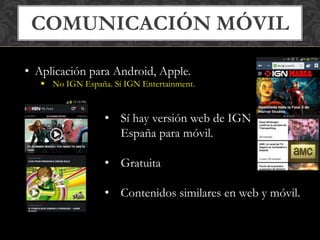 COMUNICACIÓN MÓVIL 
• Aplicación para Android, Apple. 
 No IGN España. Sí IGN Entertainment. 
• Sí hay versión web de IGN 
España para móvil. 
• Gratuita 
• Contenidos similares en web y móvil. 
 