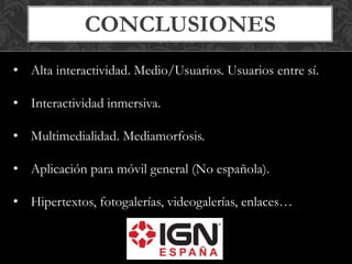CONCLUSIONES 
• Alta interactividad. Medio/Usuarios. Usuarios entre sí. 
• Interactividad inmersiva. 
• Multimedialidad. Mediamorfosis. 
• Aplicación para móvil general (No española). 
• Hipertextos, fotogalerías, videogalerías, enlaces… 
