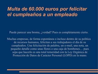 Multa de 60.000 euros por felicitar el cumpleaños a un empleado Puede parecer una broma, ¿verdad? Pues es completamente cierto. Muchas empresas, de forma espontánea o incluso dentro de su política de recursos humanos, felicitan a sus trabajadores el día de su cumpleaños. Una felicitación de palabra, un e-mail, una nota, un pequeño detalle como unas flores o una caja de bombones… pues sepa que hacerlo es una total temeridad con la Ley Orgánica de Protección de Datos de Carácter Personal (LOPD) en la mano. 