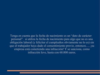 Tenga en cuenta que la fecha de nacimiento es un “dato de carácter personal”.  si utiliza la fecha de nacimiento para algo que no es una obligación laboral (y felicitar el cumpleaños obviamente no lo es) sin que el trabajador haya dado el consentimiento previo, entonces…. ¡su empresa está cometiendo una infracción! Y se sanciona, como infracción leve, hasta con 60.000 euros. 