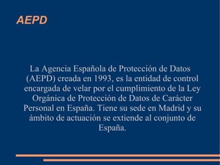 AEPD La Agencia Española de Protección de Datos (AEPD) creada en 1993, es la entidad de control encargada de velar por el cumplimiento de la Ley Orgánica de Protección de Datos de Carácter Personal en España‎. Tiene su sede en Madrid y su ámbito de actuación se extiende al conjunto de España. 