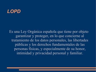 LOPD Es una Ley Orgánica española que tiene por objeto garantizar y proteger, en lo que concierne al tratamiento de los datos personales, las libertades públicas y los derechos fundamentales de las personas físicas, y especialmente de su honor, intimidad y privacidad personal y familiar. 