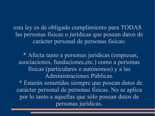 esta ley es de obligado cumplimiento para TODAS las personas físicas o jurídicas que posean datos de carácter personal de personas físicas: * Afecta tanto a personas jurídicas (empresas, asociaciones, fundaciones,etc.) como a personas físicas (particulares o autónomos) y a las Administraciones Públicas. * Estarán sometidas siempre que posean datos de carácter personal de personas físicas. No se aplica por lo tanto a aquellas que sólo posean datos de personas jurídicas. 