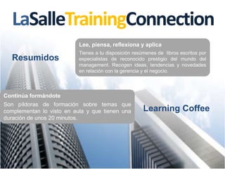 LaSalleTrainingConnection
Lee, piensa, reflexiona y aplica
Tienes a tu disposición resúmenes de libros escritos por
especialistas de reconocido prestigio del mundo del
management. Recogen ideas, tendencias y novedades
en relación con la gerencia y el negocio.
Learning Coffee
Continúa formándote
Son píldoras de formación sobre temas que
complementan lo visto en aula y que tienen una
duración de unos 20 minutos.
Resumidos
 