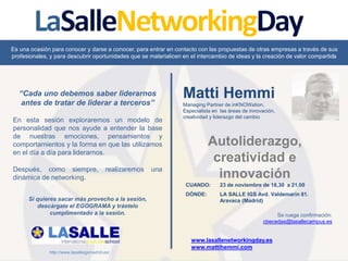 Autoliderazgo,
creatividad e
innovación
CUANDO: 23 de noviembre de 18,30 a 21,00
DÓNDE: LA SALLE IGS Avd. Valdemarín 81.
Aravaca (Madrid)
Se ruega confirmación:
cbecedas@lasallecampus.es
Matti Hemmi
Managing Partner de inKNOWation.
Especialista en las áreas de innovación,
creatividad y liderazgo del cambio
“Cada uno debemos saber liderarnos
antes de tratar de liderar a terceros”
En esta sesión exploraremos un modelo de
personalidad que nos ayude a entender la base
de nuestras emociones, pensamientos y
comportamientos y la forma en que las utilizamos
en el día a día para liderarnos.
Después, como siempre, realizaremos una
dinámica de networking.
Es una ocasión para conocer y darse a conocer, para entrar en contacto con las propuestas de otras empresas a través de sus
profesionales, y para descubrir oportunidades que se materialicen en el intercambio de ideas y la creación de valor compartida
www.lasallenetworkingday.es
www.mattihemmi.com
http://www.lasalleigsmadrid.es/
Si quieres sacar más provecho a la sesión,
descárgate el EGOGRAMA y tráetelo
cumplimentado a la sesión.
 