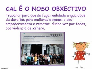 CAL É O NOSO OBXECTIVO
Traballar para que se faga realidade a igualdade
de dereitos para mulleres e nenas, o seu
empoderamento e rematar, dunha vez por todas,
coa violencia de xénero.
 