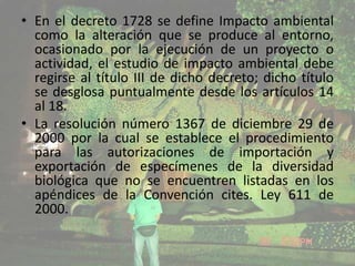 • En el decreto 1728 se define Impacto ambiental
como la alteración que se produce al entorno,
ocasionado por la ejecución de un proyecto o
actividad, el estudio de impacto ambiental debe
regirse al título III de dicho decreto; dicho título
se desglosa puntualmente desde los artículos 14
al 18.
• La resolución número 1367 de diciembre 29 de
2000 por la cual se establece el procedimiento
para las autorizaciones de importación y
exportación de especímenes de la diversidad
biológica que no se encuentren listadas en los
apéndices de la Convención cites. Ley 611 de
2000.

 