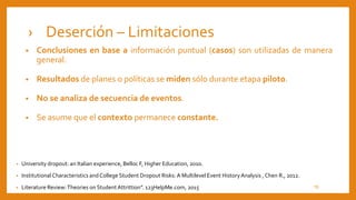 › Deserción – Limitaciones
• University dropout: an Italian experience, Belloc F, Higher Education, 2010.
• Institutional Characteristics and College Student Dropout Risks: A Multilevel Event HistoryAnalysis ,Chen R., 2012.
• Literature Review:Theories on StudentAttrittion”. 123HelpMe.com, 2015
• Conclusiones en base a información puntual (casos) son utilizadas de manera
general.
• Resultados de planes o políticas se miden sólo durante etapa piloto.
• No se analiza de secuencia de eventos.
• Se asume que el contexto permanece constante.
10
 