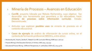 › Minería de Procesos – Avances en Educación
• CurriM, proyecto liderado por Mykola Pechenizkiy, cuyo objetivo fue
desarrollar una herramienta que permitiera a los educadores hacer
minería de procesos sobre información curricular. Estado:
Descontinuado.
• Artículos que exploran posibles usos de minería de procesos en el
contexto educacional.
• Casos de ejemplo de análisis de información de cursos online, en el
contexto de formación profesional (MOOCs, entre otros).
• Pechenizkiy M.,Trcka N., De Bra P.,Toledo P. CurriM: Curriculum Mining. EDM 2012: 216-217
• Process Mining in the Education Domain, A. Hicheur, IJAIS 2015: 219-232
• Educational Process Mining – Different Perspectives, K. Latiha Devi, IOSR-JCE, 2014:57-60
13
 