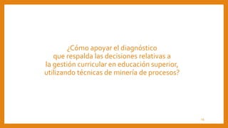 ¿Cómo apoyar el diagnóstico
que respalda las decisiones relativas a
la gestión curricular en educación superior,
utilizando técnicas de minería de procesos?
15
 