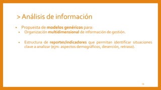 • Propuesta de modelos genéricos para:
• Organización multidimensional de información de gestión.
• Estructura de reportes/indicadores que permitan identificar situaciones
clave a analizar (ejm: aspectos demográficos, deserción, retraso).
> Análisis de información
18
 