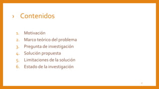 1. Motivación
2. Marco teórico del problema
3. Pregunta de investigación
4. Solución propuesta
5. Limitaciones de la solución
6. Estado de la investigación
› Contenidos
2
 