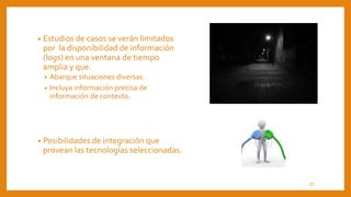 • Estudios de casos se verán limitados
por la disponibilidad de información
(logs) en una ventana de tiempo
amplia y que:
• Abarque situaciones diversas.
• Incluya información precisa de
información de contexto.
• Posibilidades de integración que
provean las tecnologías seleccionadas.
23
 