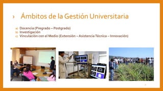 › Ámbitos de la Gestión Universitaria
a) Docencia (Pregrado – Postgrado)
b) Investigación
c) Vinculación con el Medio (Extensión – Asistencia Técnica – Innovación)
7
 