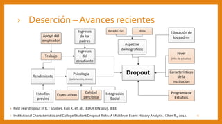 › Deserción – Avances recientes
• First year dropout in ICT Studies, Kori K. et. al., .EDUCON 2015, IEEE
• Institutional Characteristics and College Student Dropout Risks: A Multilevel Event HistoryAnalysis ,Chen R., 2012. 9
 