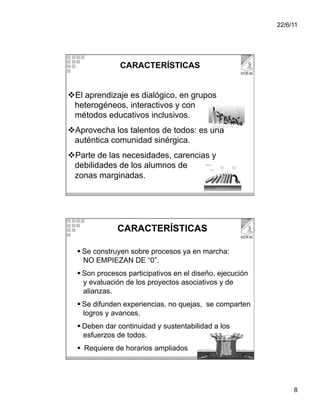 22/6/11




               CARACTERÍSTICAS


 El aprendizaje es dialógico, en grupos
 heterogéneos, interactivos y con
 métodos educativos inclusivos.
 Aprovecha los talentos de todos: es una
 auténtica comunidad sinérgica.
 Parte de las necesidades, carencias y
 debilidades de los alumnos de
 zonas marginadas.




              CARACTERÍSTICAS

    Se construyen sobre procesos ya en marcha:
     NO EMPIEZAN DE “0”.
    Son procesos participativos en el diseño, ejecución
     y evaluación de los proyectos asociativos y de
     alianzas.
    Se difunden experiencias, no quejas, se comparten
     logros y avances.
    Deben dar continuidad y sustentabilidad a los
     esfuerzos de todos.
    Requiere de horarios ampliados




                                                                8
 