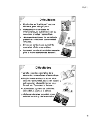 22/6/11




                        Dificultades
1.    Al principio se “invirtieron” muchos
      recursos, pero se logró poco.
2.    Profesores consumidores de
      innovaciones, se autolimitaron en su
      capacidad creativa y propositiva.
3.    Algunas comunidades de aprendizaje
      presencial se hicieron comunidades
      virtuales.
4.    Directores centrados en cumplir la
      normativa oficial programática.
5.    No mejoró mucho el rendimiento escolar
      pero sí mayor compromiso de todos.




                   Dificultades
    Le falta una visión completa de la
     educación: se quedan en el aprendizaje.
    Tropiezan con el divorcio actual entre
     escuela y comunidad, educación escolar y
     extra-escolar, educación formal y no-
     formal, etc. Toma mucho tiempo…
    Autoridades y padres de familia no
     entienden ni asumen el cambio
    Reforma educativa entendida como
     reforma escolar: y casi sólo áulica.




                                                     9
 