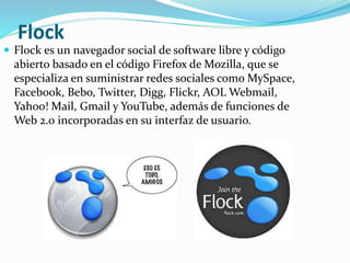 Flock
 Flock es un navegador social de software libre y código
abierto basado en el código Firefox de Mozilla, que se
especializa en suministrar redes sociales como MySpace,
Facebook, Bebo, Twitter, Digg, Flickr, AOL Webmail,
Yahoo! Mail, Gmail y YouTube, además de funciones de
Web 2.0 incorporadas en su interfaz de usuario.
 