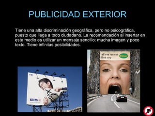 PUBLICIDAD EXTERIOR Tiene una alta discriminación geográfica, pero no psicográfica, puesto que llega a todo ciudadano. La recomendación al insertar en este medio es utilizar un mensaje sencillo: mucha imagen y poco texto. Tiene infinitas posibilidades.  