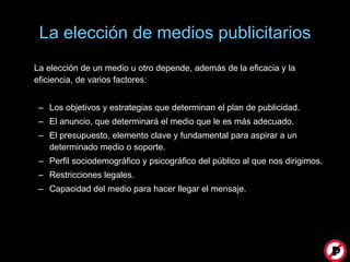 La elección de medios publicitarios La elección de un medio u otro depende, además de la eficacia y la eficiencia, de varios factores: Los objetivos y estrategias que determinan el plan de publicidad. El anuncio, que determinará el medio que le es más adecuado. El presupuesto, elemento clave y fundamental para aspirar a un determinado medio o soporte. Perfil sociodemográfico y psicográfico del público al que nos dirigimos. Restricciones legales. Capacidad del medio para hacer llegar el mensaje.  