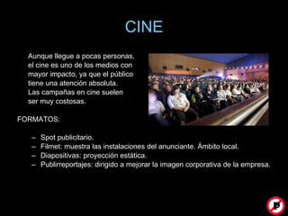 CINE Aunque llegue a pocas personas, el cine es uno de los medios con  mayor impacto, ya que el público  tiene una atención absoluta.  Las campañas en cine suelen  ser muy costosas. FORMATOS: Spot publicitario. Filmet: muestra las instalaciones del anunciante. Ámbito local. Diapositivas: proyección estática. Publirreportajes: dirigido a mejorar la imagen corporativa de la empresa. 