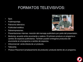 FORMATOS TELEVISIVOS: Spot. Publirreportaje. Patrocinio televisivo. Publicidad estática. Sobreimpresiones. Presentaciones internas: mención del mensaje publicitario por parte del presentador. Bartering : acuerdo entre anunciante y cadena. El prtimero produce un programa a cambio de espacios publicitarios. También pueden entregarse productos del anunciante en el programa a cambio de espacios. Infocomercial: venta directa de un producto. Televenta. Product Placement  (emplazamiento de producto): producto dentro de un programa.  