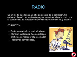 RADIO Es un medio que llega a un alto porcentaje de la población. Sin embargo, la radio se suele compaginar con otras labores, por lo que la oportunidad de procesamiento de la información es muy escasa.  FORMATOS: Cuña: equivalente al spot televisivo. Mención publicitaria: frase o eslogan  emitido en directo por el presentador. Programas patrocinados. 