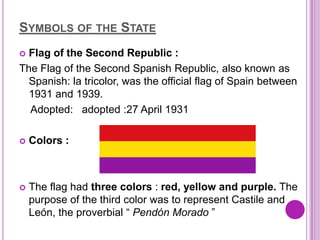 SYMBOLS OF THE STATE
 Flag of the Second Republic :
The Flag of the Second Spanish Republic, also known as
  Spanish: la tricolor, was the official flag of Spain between
  1931 and 1939.
  Adopted: adopted :27 April 1931

   Colors :



   The flag had three colors : red, yellow and purple. The
    purpose of the third color was to represent Castile and
    León, the proverbial “ Pendón Morado ”
 