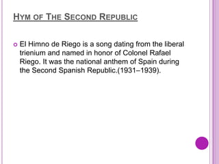 HYM OF THE SECOND REPUBLIC

   El Himno de Riego is a song dating from the liberal
    trienium and named in honor of Colonel Rafael
    Riego. It was the national anthem of Spain during
    the Second Spanish Republic.(1931–1939).
 